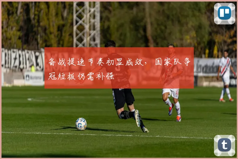 备战提速节奏初显成效，国家队争冠短板仍需补强