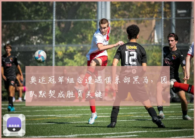 奥运冠军组合遭遇俱乐部黑马，团队默契成胜负关键