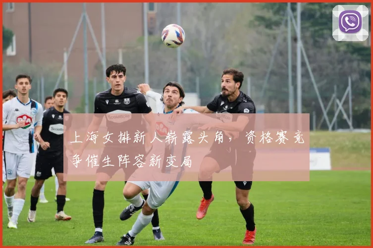 上海女排新人崭露头角，资格赛竞争催生阵容新变局