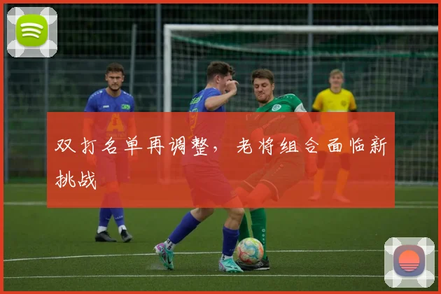 双打名单再调整，老将组合面临新挑战
