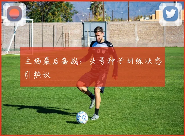 主场最后备战，头号种子训练状态引热议