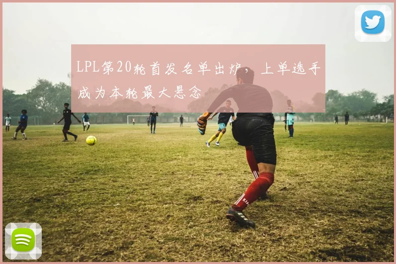 LPL第20轮首发名单出炉，上单选手成为本轮最大悬念