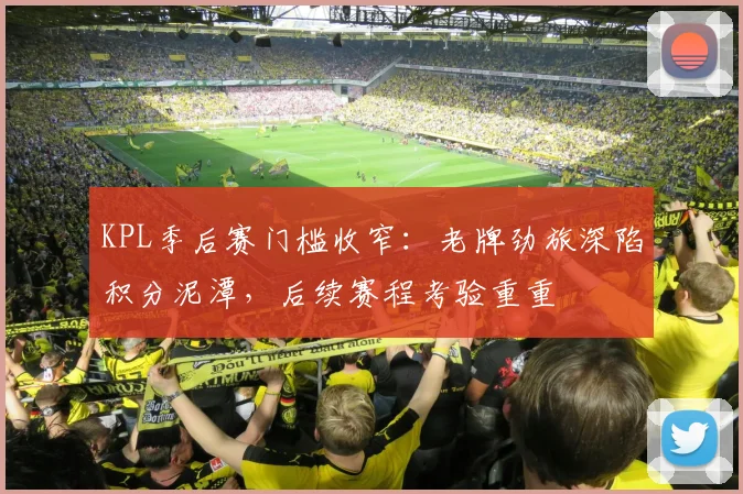 KPL季后赛门槛收窄：老牌劲旅深陷积分泥潭，后续赛程考验重重