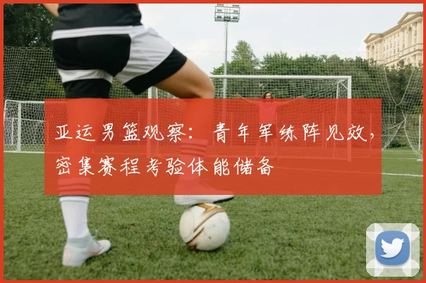 亚运男篮观察：青年军练阵见效，密集赛程考验体能储备