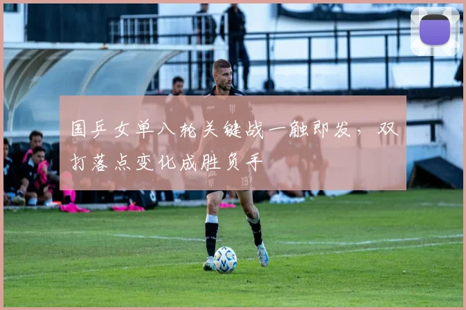 国乒女单八轮关键战一触即发，双打落点变化成胜负手