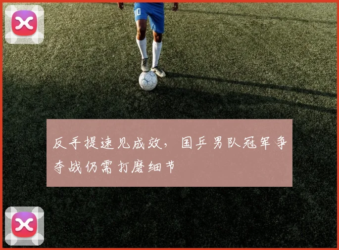 反手提速见成效，国乒男队冠军争夺战仍需打磨细节