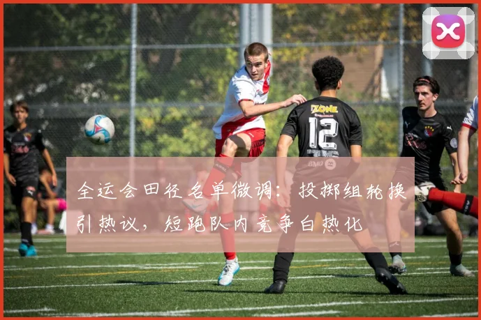 全运会田径名单微调：投掷组轮换引热议，短跑队内竞争白热化