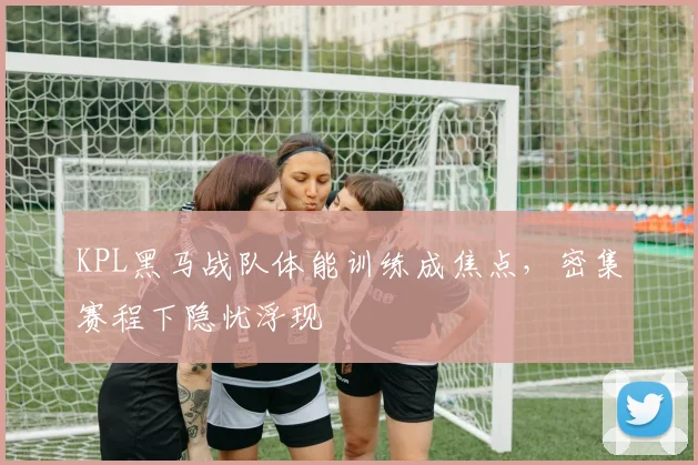 KPL黑马战队体能训练成焦点，密集赛程下隐忧浮现