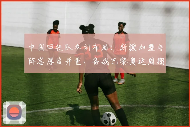 中国田径队冬训布局：新援加盟与阵容厚度并重，备战巴黎奥运周期关键一步