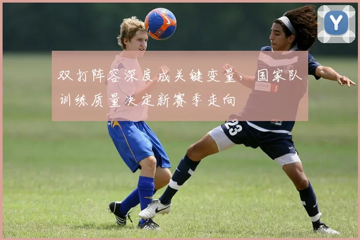 双打阵容深度成关键变量，国家队训练质量决定新赛季走向