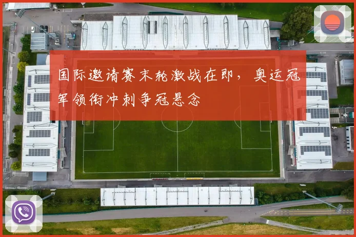 国际邀请赛末轮激战在即，奥运冠军领衔冲刺争冠悬念