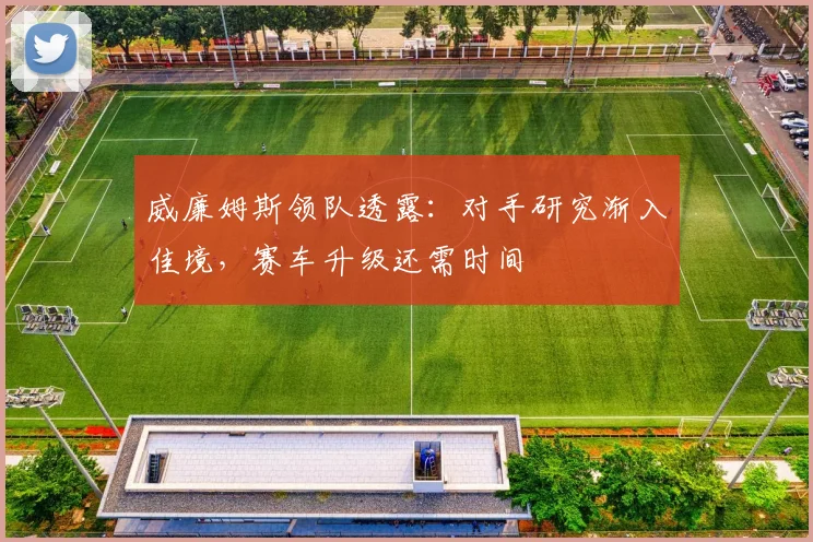 威廉姆斯领队透露：对手研究渐入佳境，赛车升级还需时间