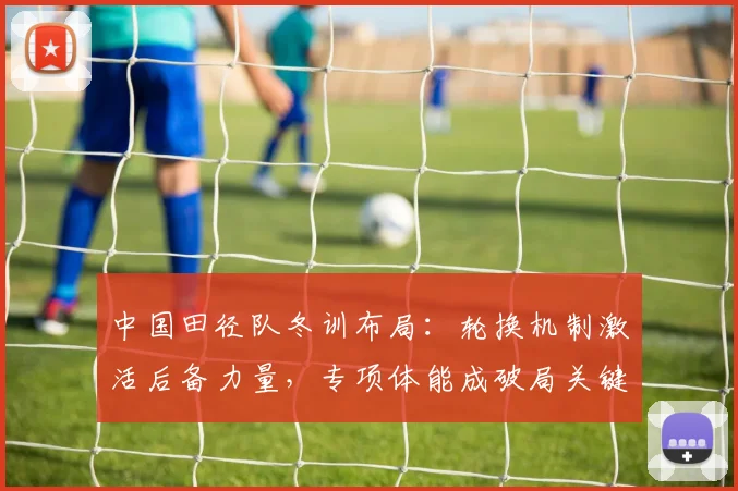 中国田径队冬训布局：轮换机制激活后备力量，专项体能成破局关键