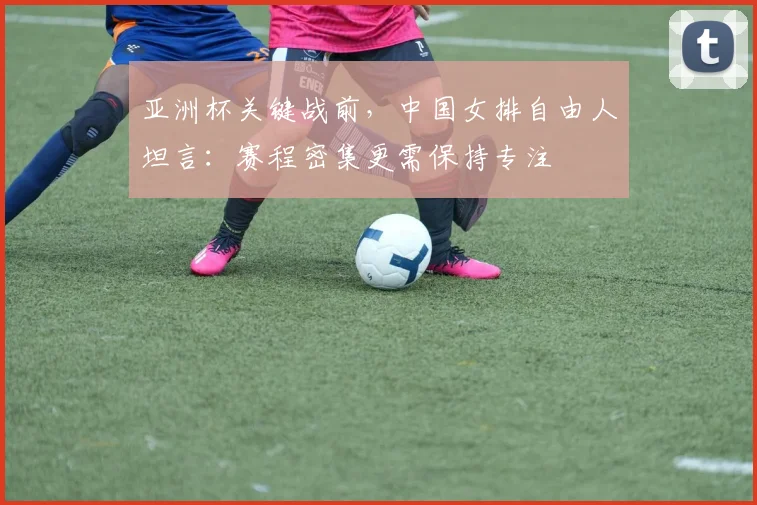 亚洲杯关键战前，中国女排自由人坦言：赛程密集更需保持专注