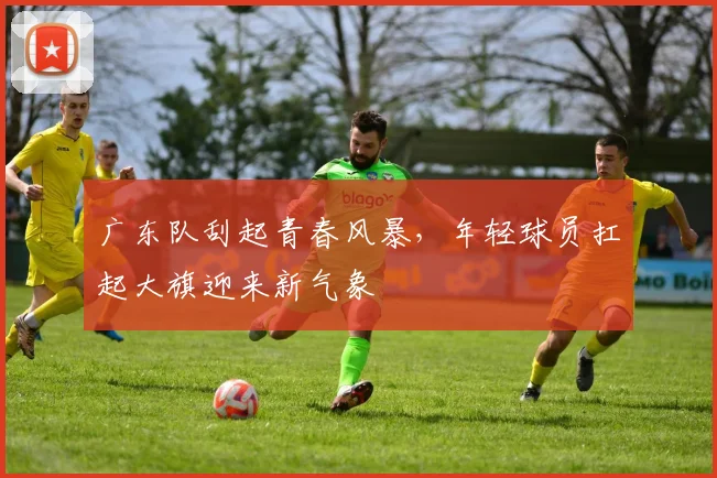 广东队刮起青春风暴，年轻球员扛起大旗迎来新气象