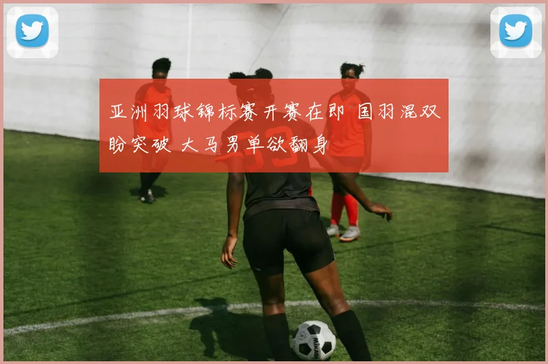 亚洲羽球锦标赛开赛在即 国羽混双盼突破 大马男单欲翻身