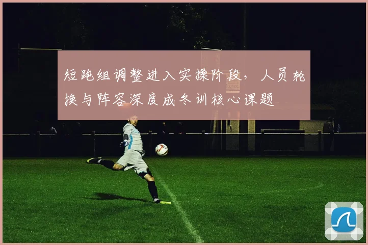 短跑组调整进入实操阶段，人员轮换与阵容深度成冬训核心课题