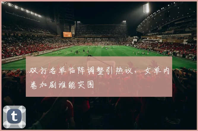 双打名单临阵调整引热议，女单内卷加剧谁能突围