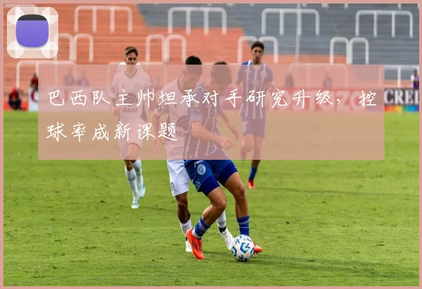 巴西队主帅坦承对手研究升级，控球率成新课题