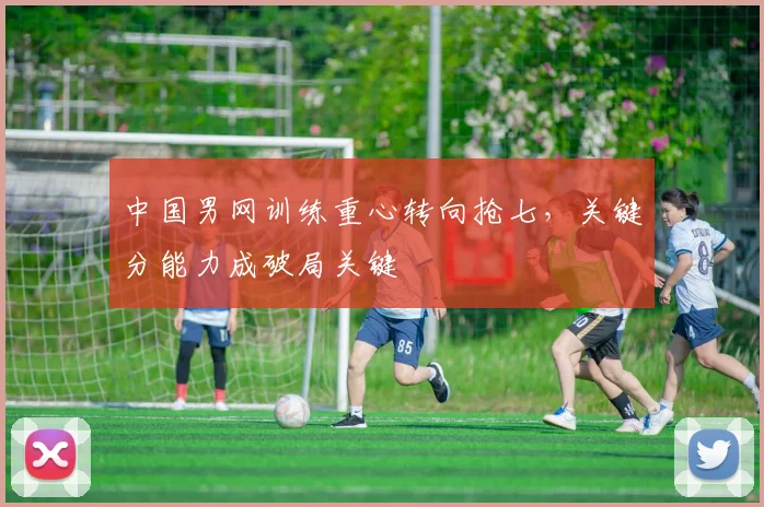 中国男网训练重心转向抢七，关键分能力成破局关键