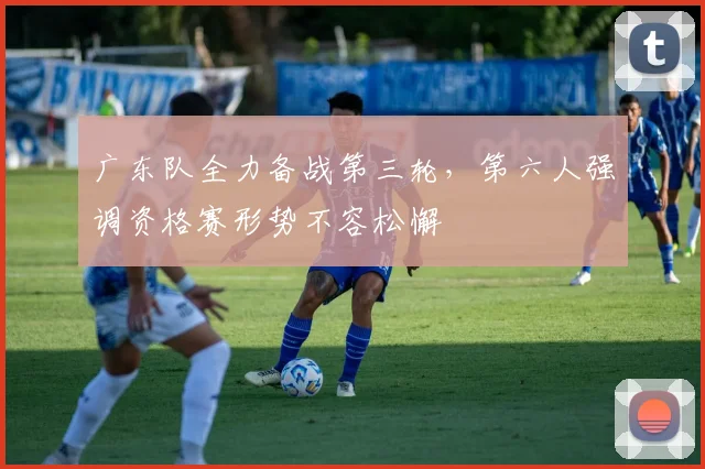 广东队全力备战第三轮，第六人强调资格赛形势不容松懈