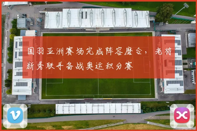国羽亚洲赛场完成阵容磨合，老将新秀联手备战奥运积分赛
