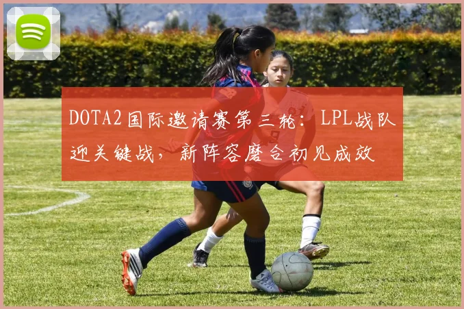 DOTA2国际邀请赛第三轮：LPL战队迎关键战，新阵容磨合初见成效