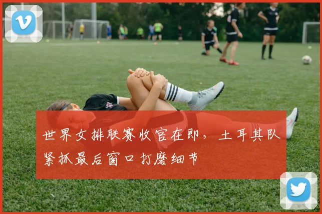 世界女排联赛收官在即，土耳其队紧抓最后窗口打磨细节