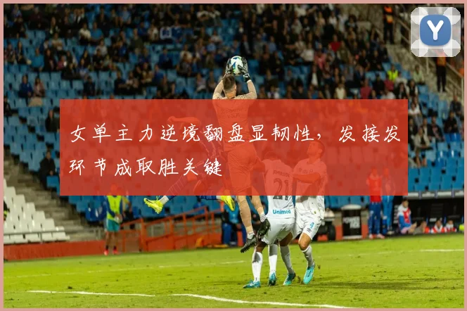 女单主力逆境翻盘显韧性，发接发环节成取胜关键