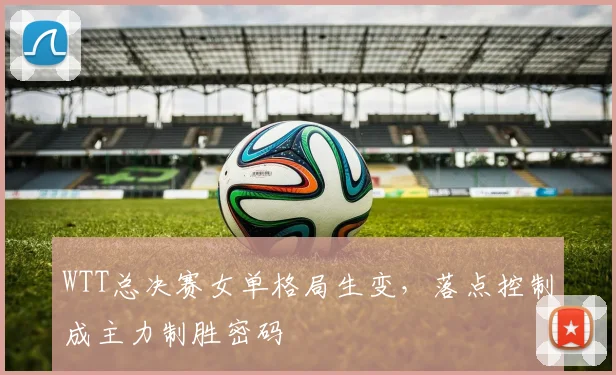 WTT总决赛女单格局生变，落点控制成主力制胜密码