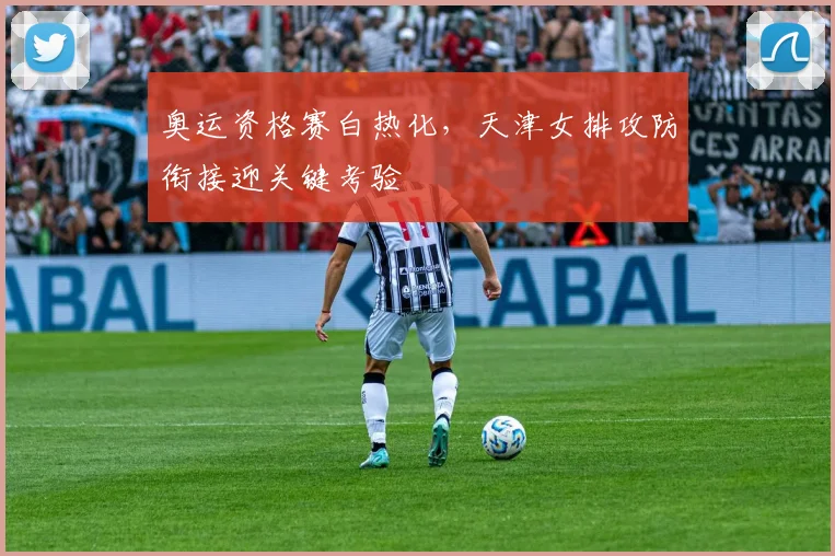 奥运资格赛白热化，天津女排攻防衔接迎关键考验